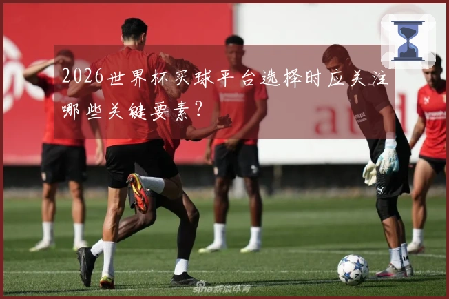 2026世界杯买球平台选择时应关注哪些关键要素？